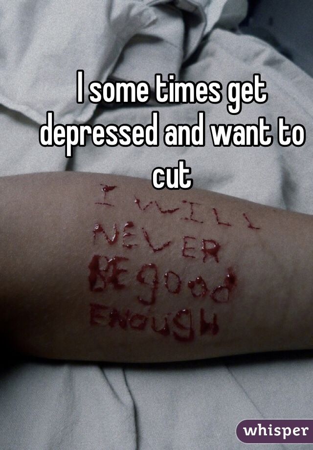 I some times get depressed and want to cut 