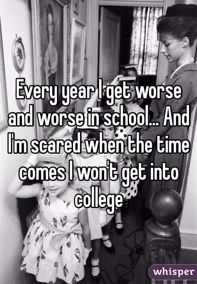 Every year I get worse and worse in school... And I'm scared when the time comes I won't get into college