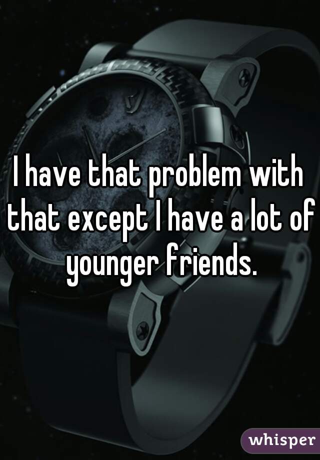 I have that problem with that except I have a lot of younger friends.