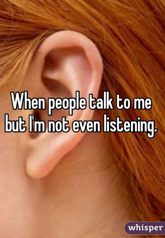 When people talk to me but I'm not even listening.