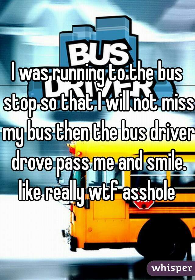 I was running to the bus stop so that I will not miss my bus then the bus driver drove pass me and smile. like really wtf asshole 