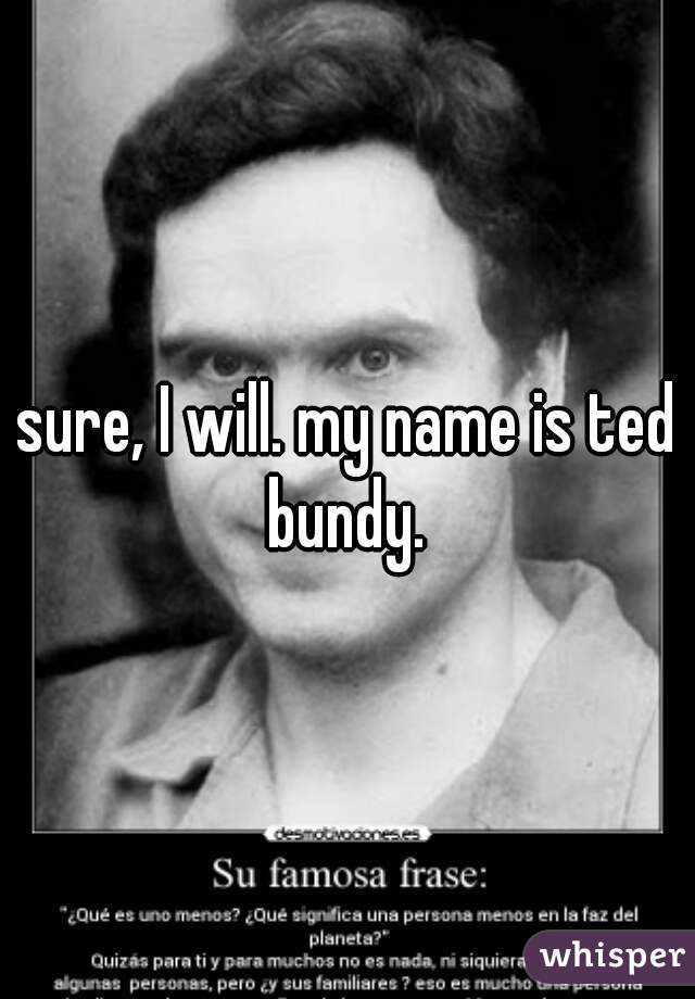 sure, I will. my name is ted bundy. 