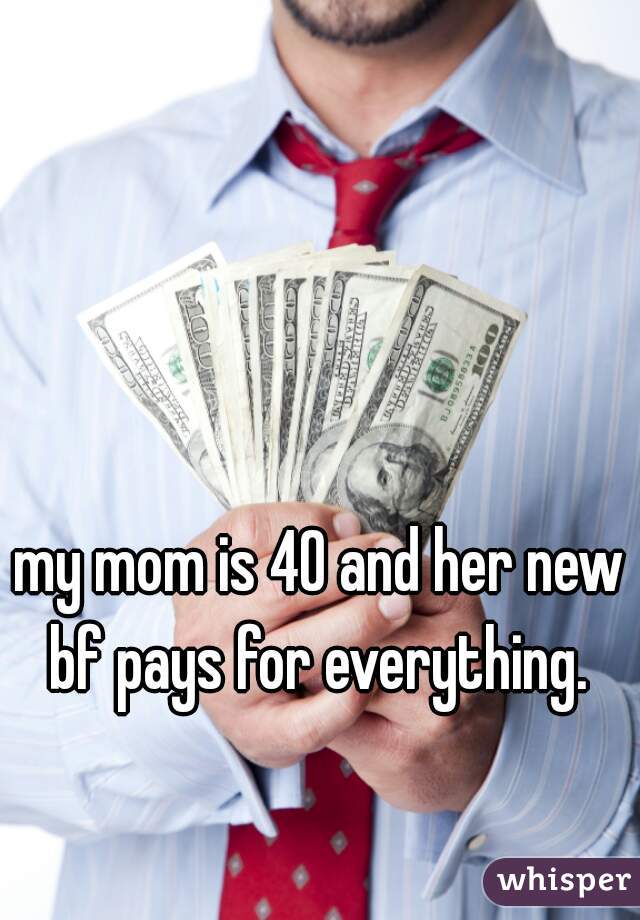 my mom is 40 and her new bf pays for everything. 