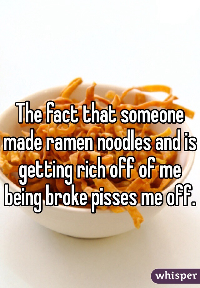 The fact that someone made ramen noodles and is getting rich off of me being broke pisses me off. 