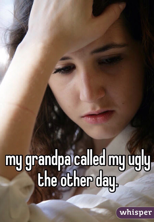 my grandpa called my ugly the other day. 