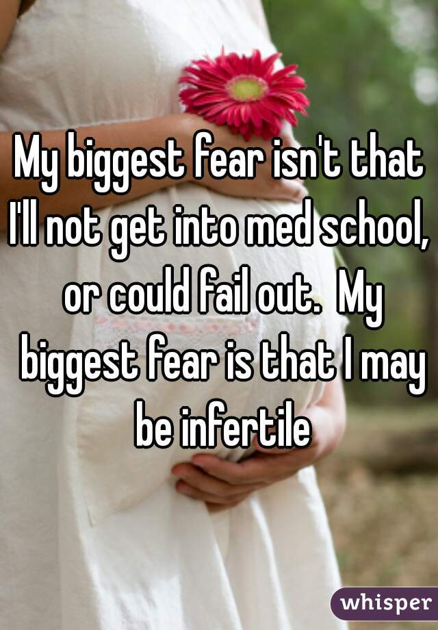 My biggest fear isn't that I'll not get into med school,  or could fail out.  My biggest fear is that I may be infertile