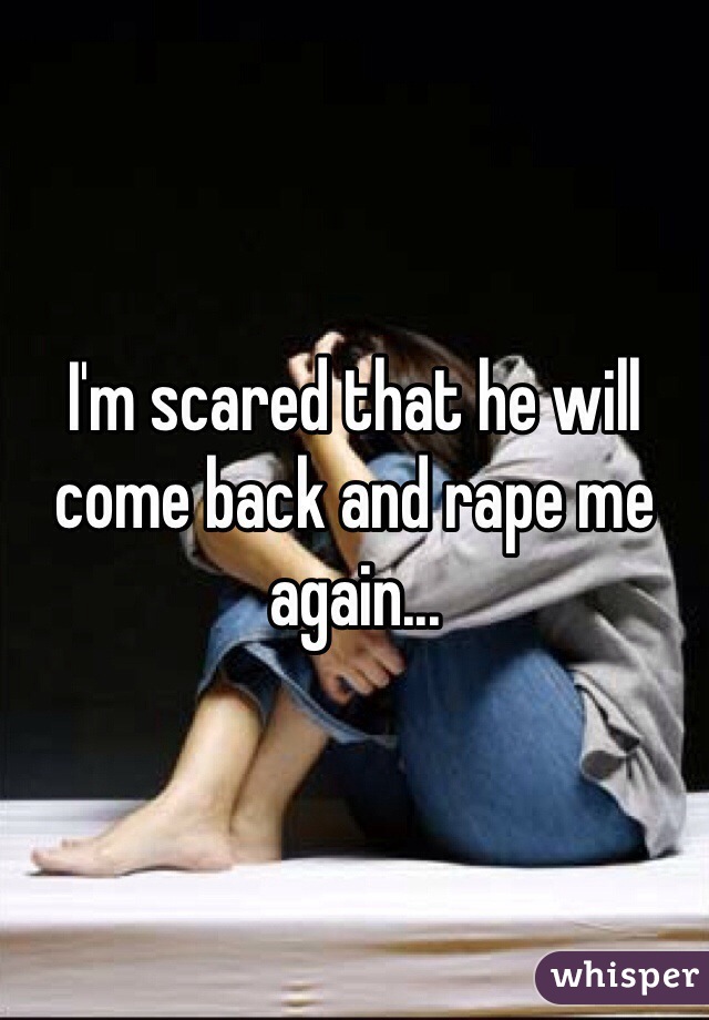 I'm scared that he will come back and rape me again...