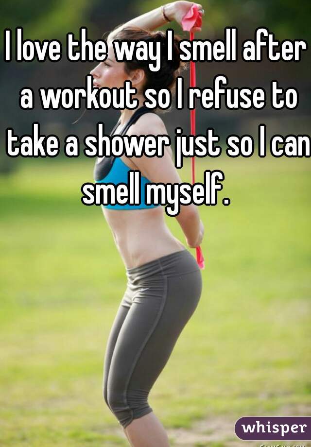 I love the way I smell after a workout so I refuse to take a shower just so I can smell myself. 