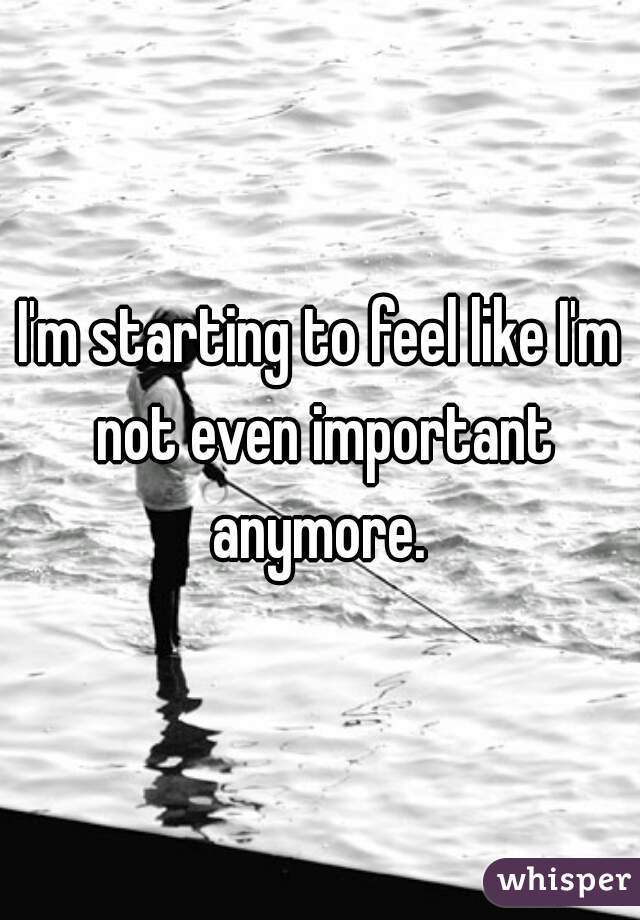 I'm starting to feel like I'm not even important anymore. 