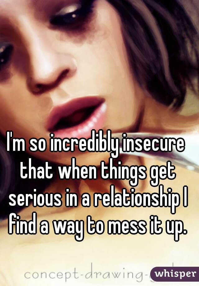 I'm so incredibly insecure that when things get serious in a relationship I find a way to mess it up.