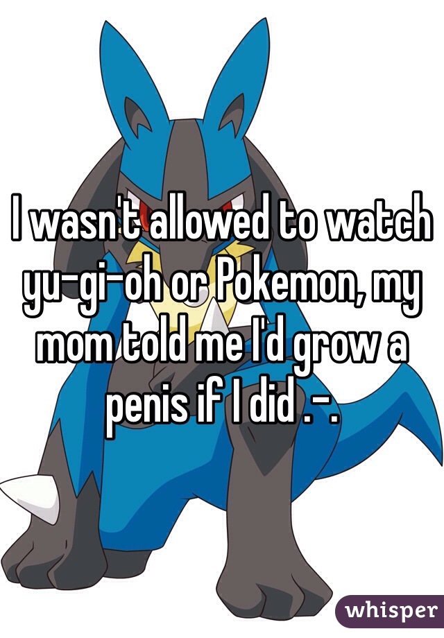 I wasn't allowed to watch yu-gi-oh or Pokemon, my mom told me I'd grow a penis if I did .-.
