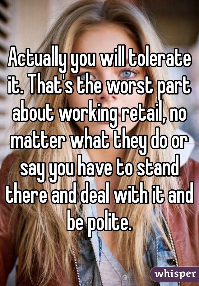 Actually you will tolerate it. That's the worst part about working retail, no matter what they do or say you have to stand there and deal with it and be polite. 