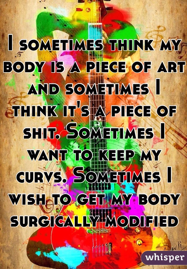 I sometimes think my body is a piece of art and sometimes I think it's a piece of shit. Sometimes I want to keep my curvs. Sometimes I wish to get my body surgically modified 