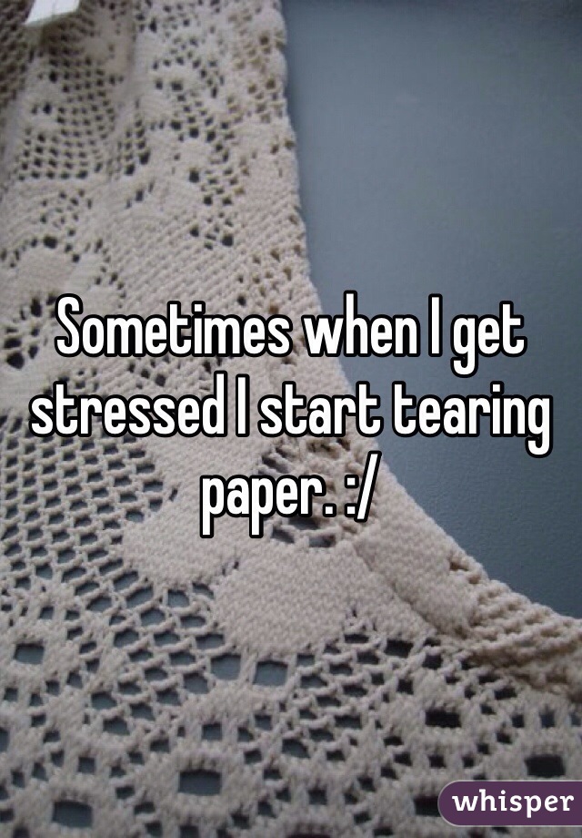 Sometimes when I get stressed I start tearing paper. :/ 