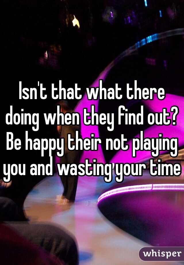 Isn't that what there doing when they find out? Be happy their not playing you and wasting your time 