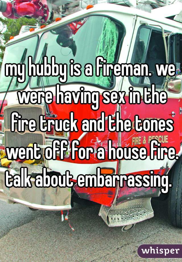 my hubby is a fireman. we were having sex in the fire truck and the tones went off for a house fire. talk about embarrassing.  