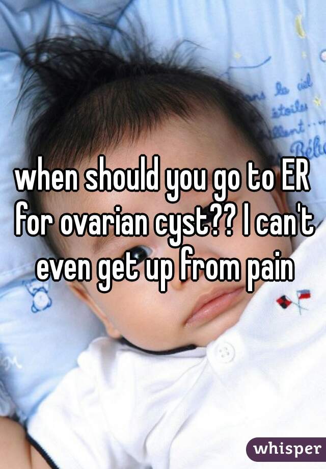 when should you go to ER for ovarian cyst?? I can't even get up from pain