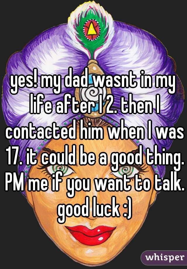 yes! my dad wasnt in my life after I 2. then I contacted him when I was 17. it could be a good thing. PM me if you want to talk. good luck :)