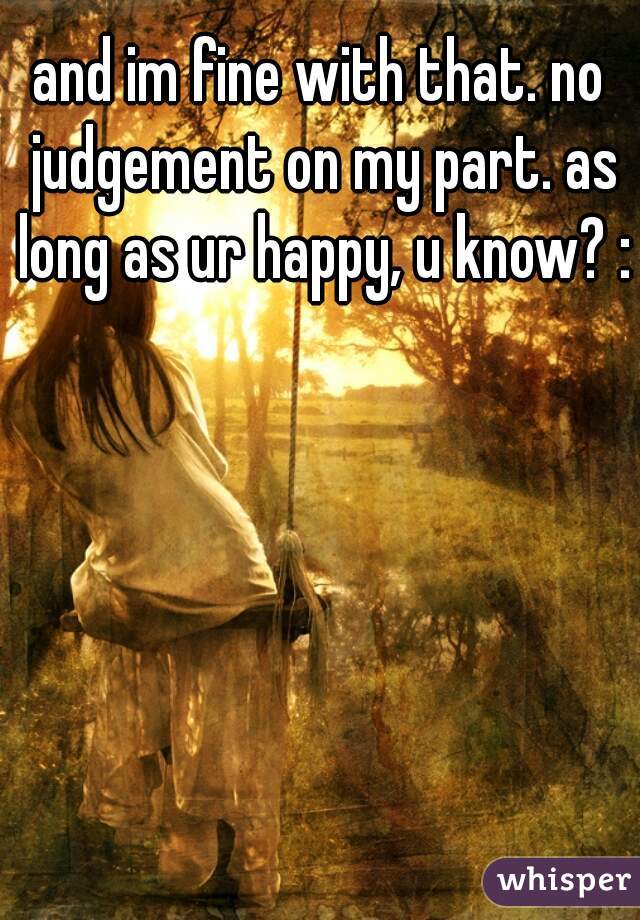 and im fine with that. no judgement on my part. as long as ur happy, u know? :)
