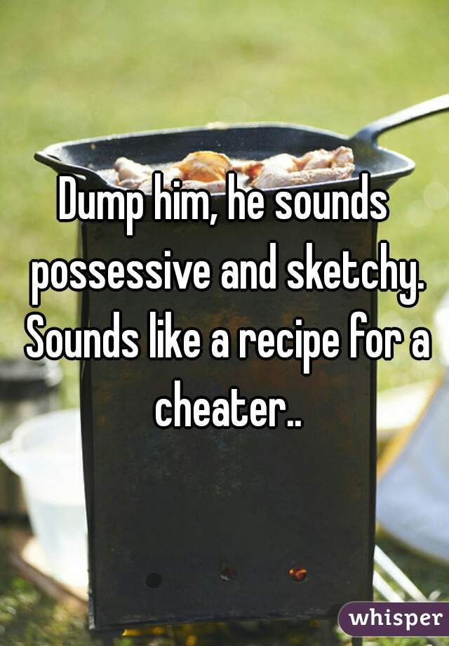 Dump him, he sounds possessive and sketchy. Sounds like a recipe for a cheater..