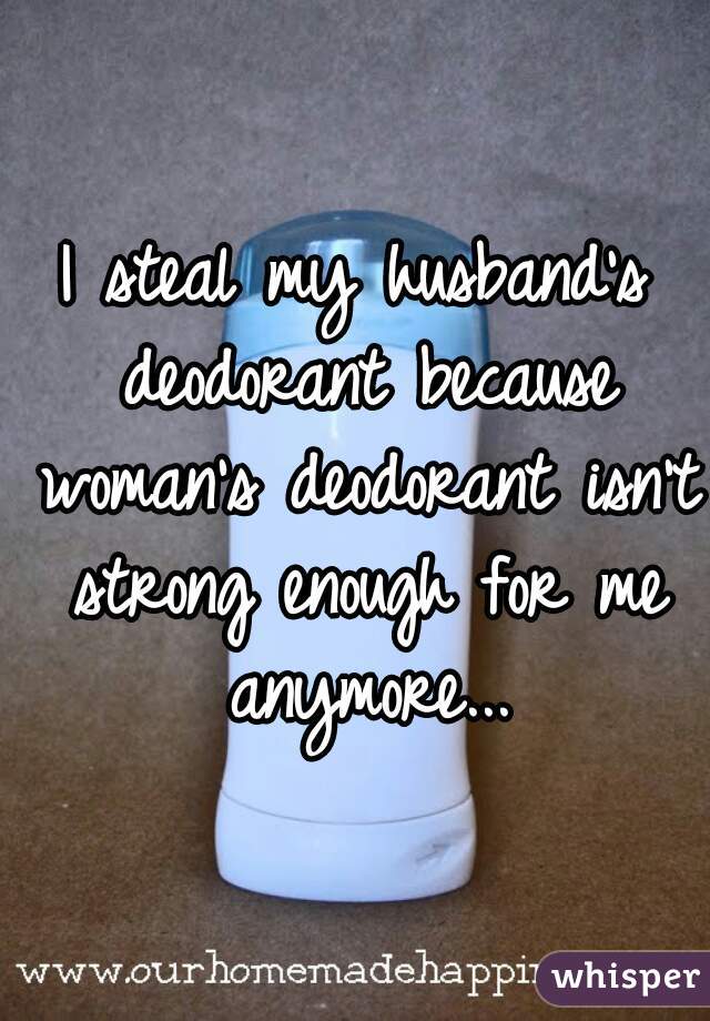 I steal my husband's deodorant because woman's deodorant isn't strong enough for me anymore...