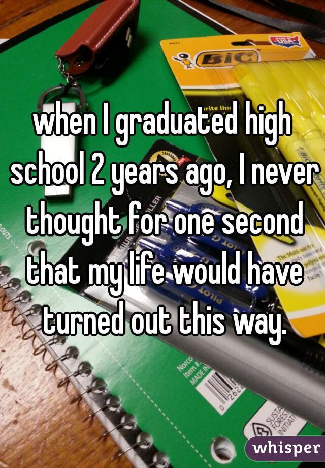 when I graduated high school 2 years ago, I never thought for one second that my life would have turned out this way.
