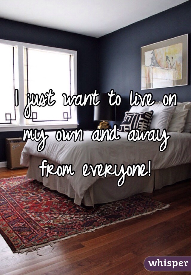 I just want to live on my own and away from everyone!