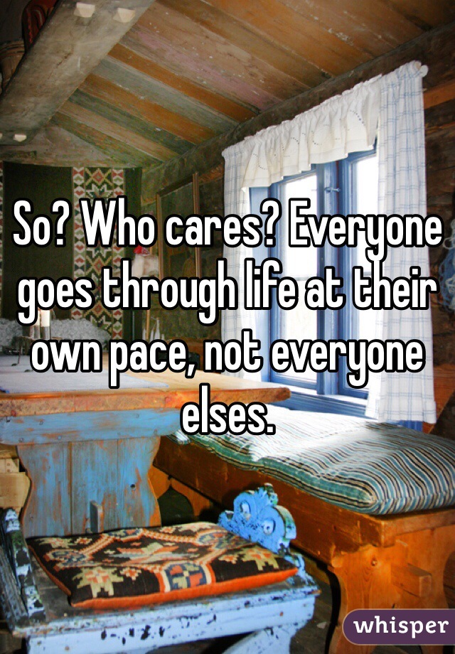 So? Who cares? Everyone goes through life at their own pace, not everyone elses. 