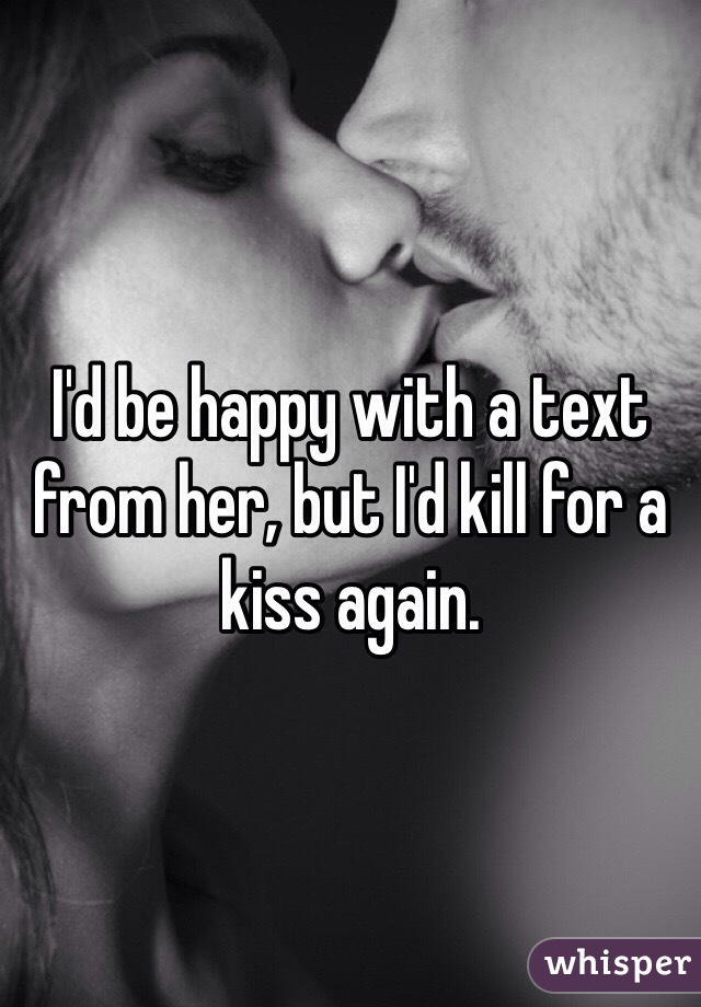 I'd be happy with a text from her, but I'd kill for a kiss again. 