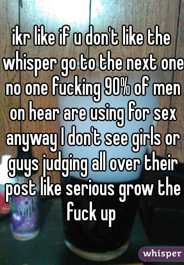 ikr like if u don't like the whisper go to the next one no one fucking 90% of men on hear are using for sex anyway I don't see girls or guys judging all over their post like serious grow the fuck up 
