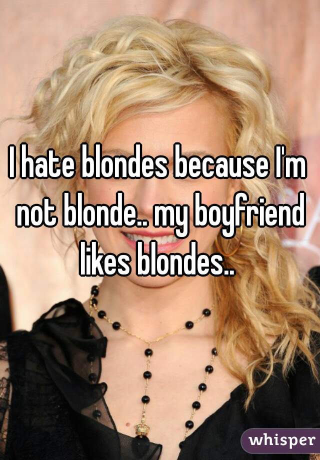 I hate blondes because I'm not blonde.. my boyfriend likes blondes.. 