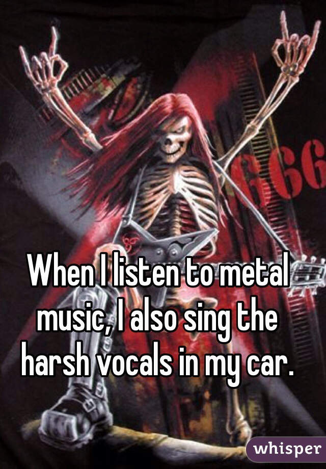 When I listen to metal music, I also sing the harsh vocals in my car.