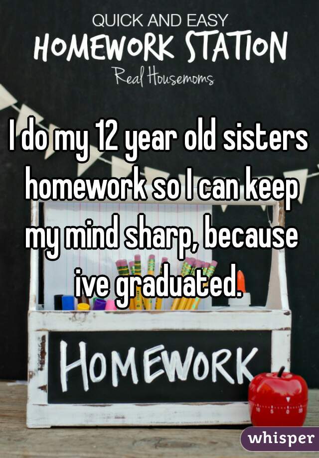 I do my 12 year old sisters homework so I can keep my mind sharp, because ive graduated. 