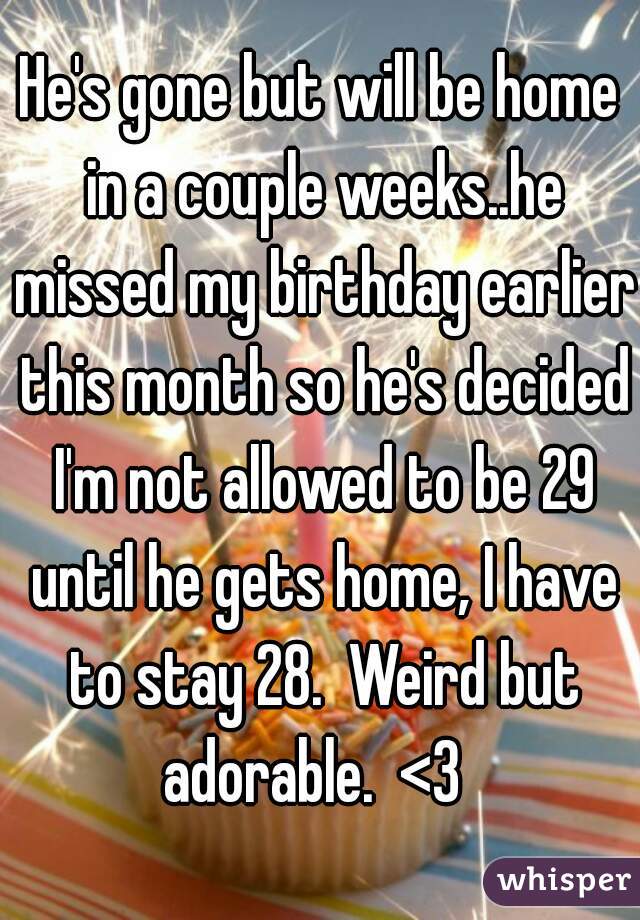 He's gone but will be home in a couple weeks..he missed my birthday earlier this month so he's decided I'm not allowed to be 29 until he gets home, I have to stay 28.  Weird but adorable.  <3  