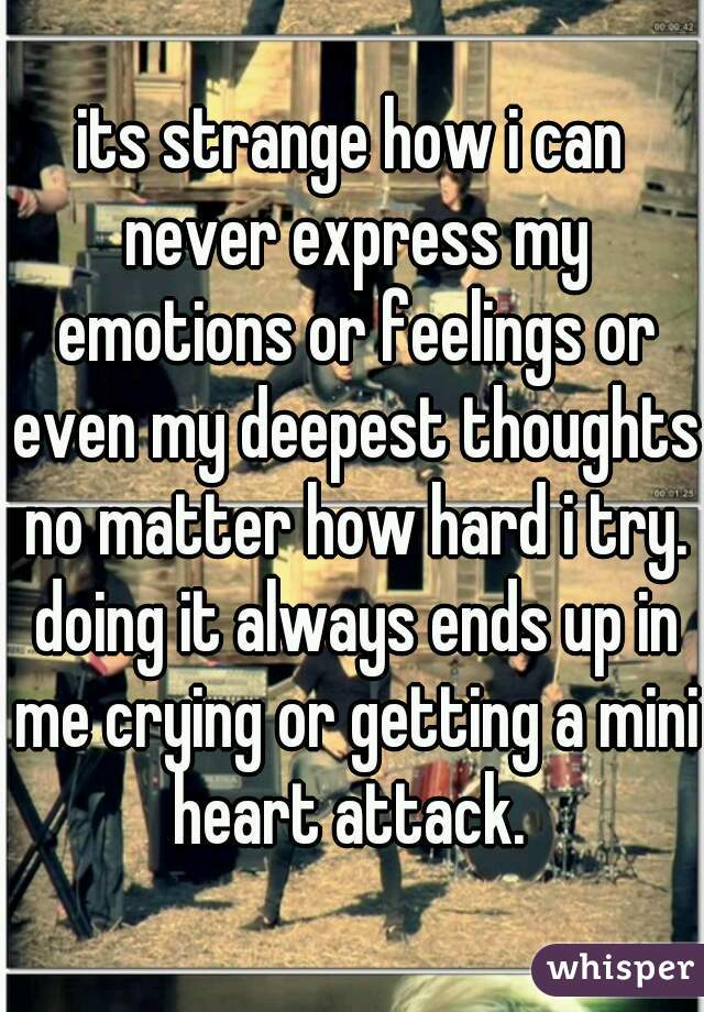 its strange how i can never express my emotions or feelings or even my deepest thoughts no matter how hard i try. doing it always ends up in me crying or getting a mini heart attack. 