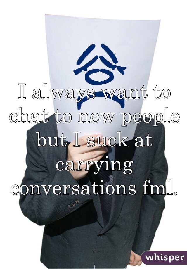 I always want to chat to new people but I suck at carrying conversations fml. 