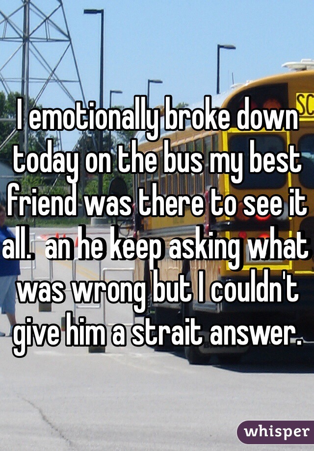 I emotionally broke down today on the bus my best friend was there to see it all.  an he keep asking what was wrong but I couldn't give him a strait answer.