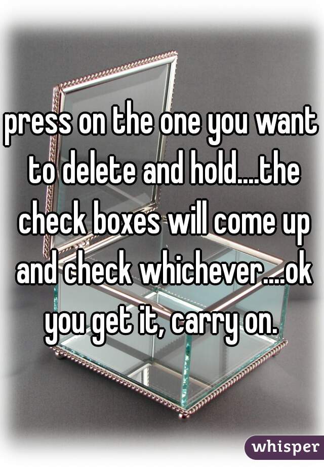 press on the one you want to delete and hold....the check boxes will come up and check whichever....ok you get it, carry on. 