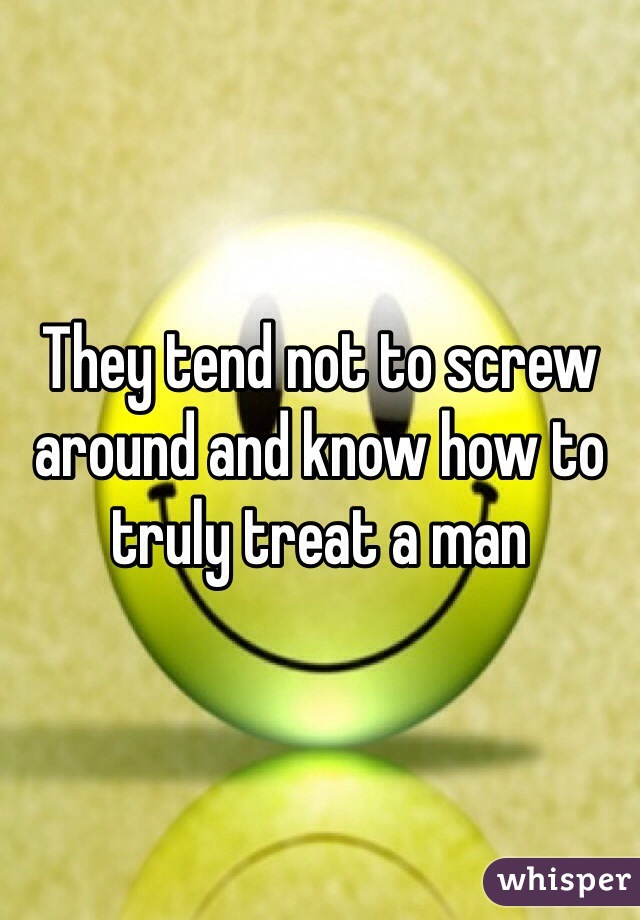 They tend not to screw around and know how to truly treat a man