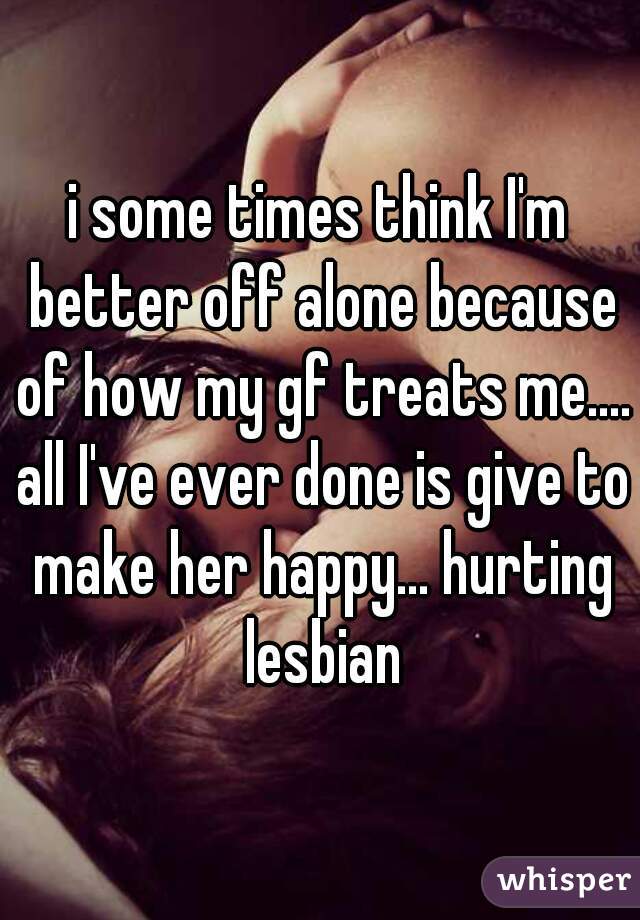 i some times think I'm better off alone because of how my gf treats me.... all I've ever done is give to make her happy... hurting lesbian