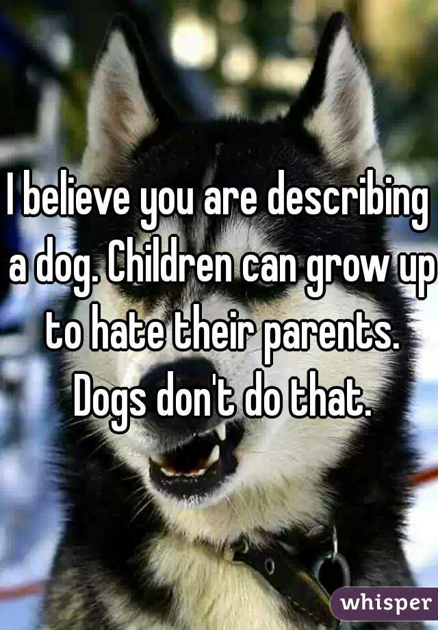 I believe you are describing a dog. Children can grow up to hate their parents. Dogs don't do that.