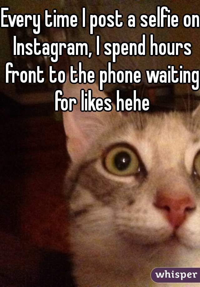 Every time I post a selfie on Instagram, I spend hours front to the phone waiting for likes hehe