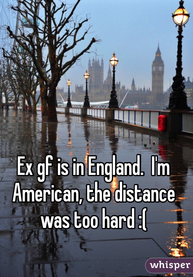 Ex gf is in England.  I'm American, the distance was too hard :(