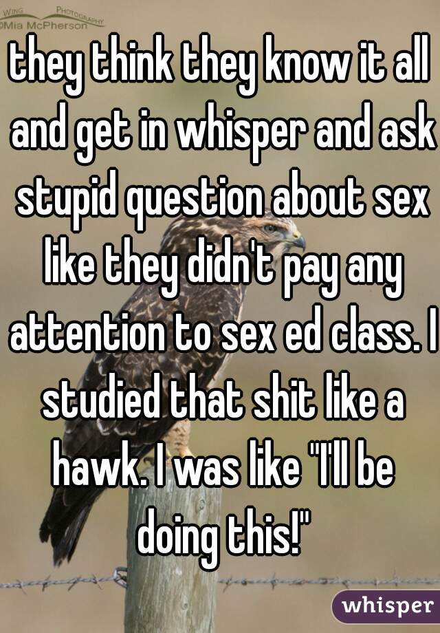 they think they know it all and get in whisper and ask stupid question about sex like they didn't pay any attention to sex ed class. I studied that shit like a hawk. I was like "I'll be doing this!"