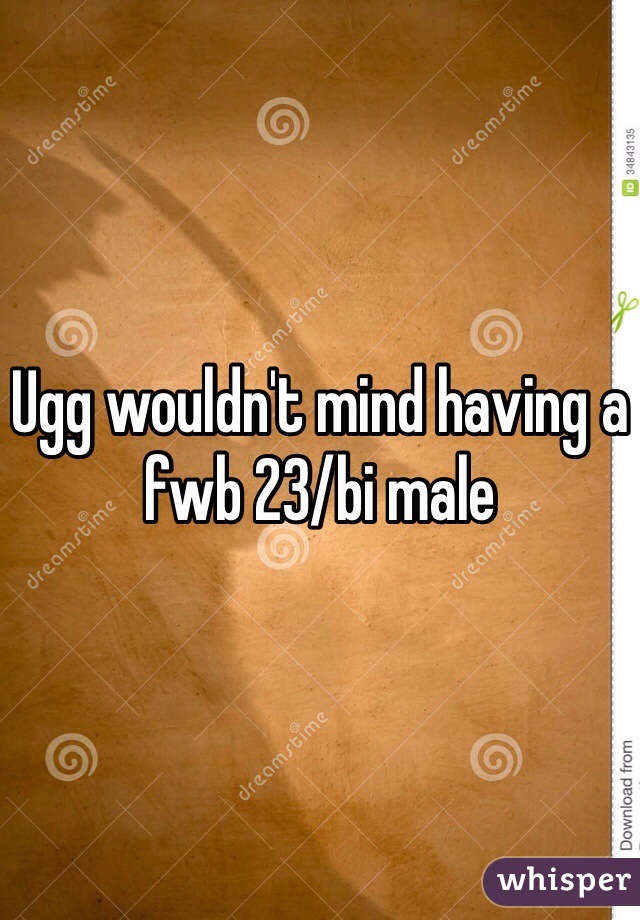 Ugg wouldn't mind having a fwb 23/bi male