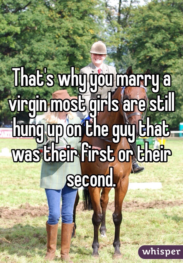 That's why you marry a virgin most girls are still hung up on the guy that was their first or their second. 