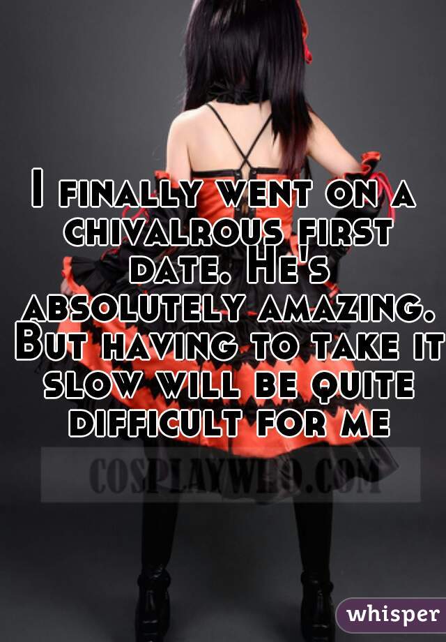 I finally went on a chivalrous first date. He's absolutely amazing. But having to take it slow will be quite difficult for me.