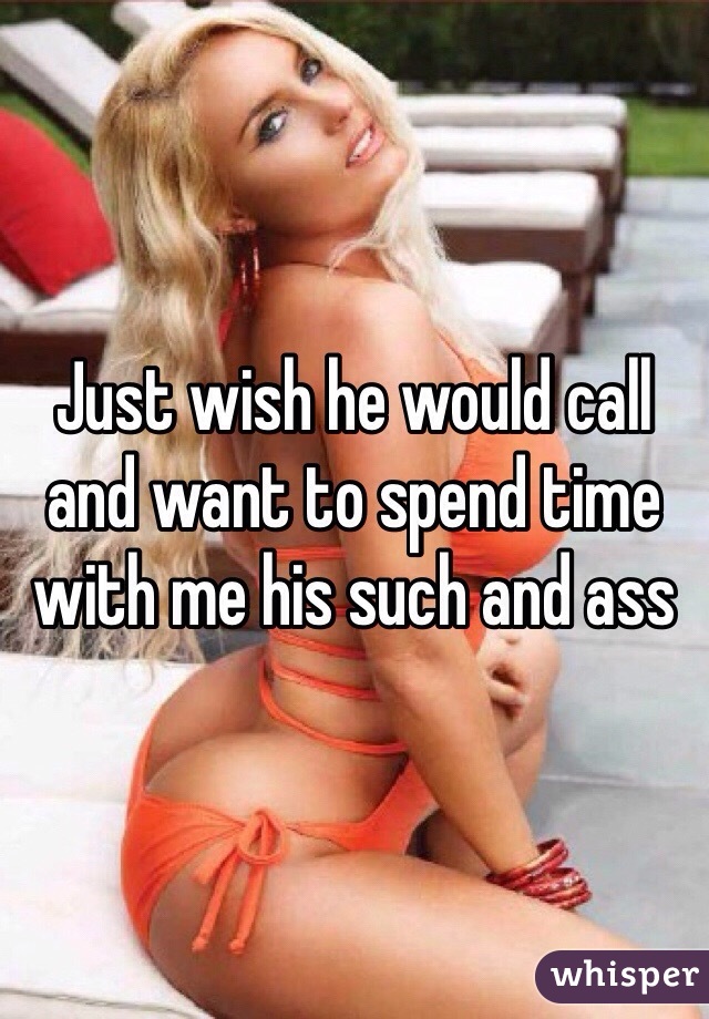 Just wish he would call and want to spend time with me his such and ass 
