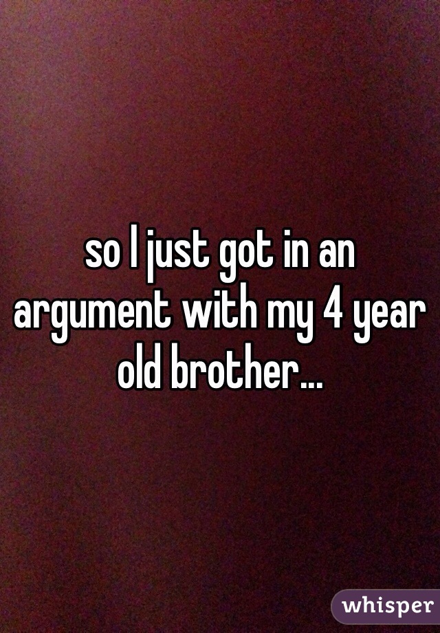 so I just got in an argument with my 4 year old brother...