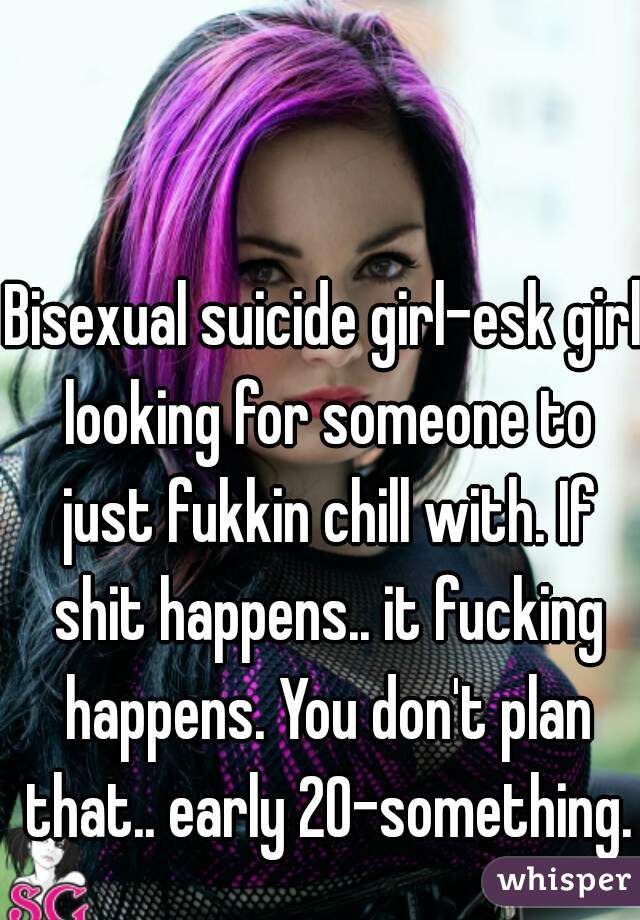 Bisexual suicide girl-esk girl looking for someone to just fukkin chill with. If shit happens.. it fucking happens. You don't plan that.. early 20-something.